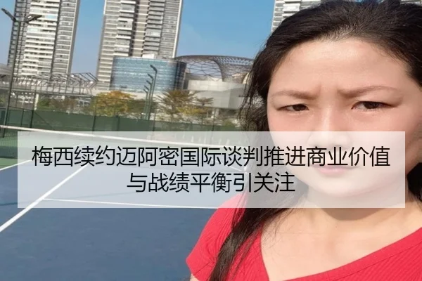 梅西续约迈阿密国际谈判推进商业价值与战绩平衡引关注