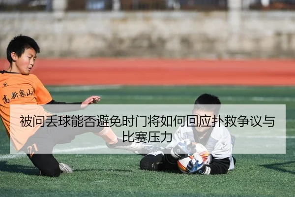 被问丢球能否避免时门将如何回应扑救争议与比赛压力