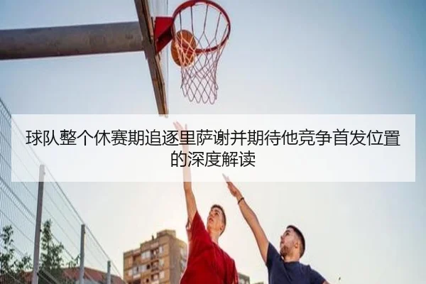 球队整个休赛期追逐里萨谢并期待他竞争首发位置的深度解读
